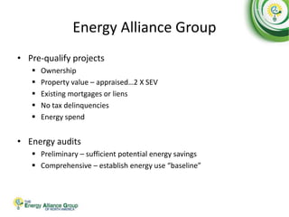 Energy Alliance Group
• Pre-qualify projects
 Ownership
 Property value – appraised…2 X SEV
 Existing mortgages or liens
 No tax delinquencies
 Energy spend
• Energy audits
 Preliminary – sufficient potential energy savings
 Comprehensive – establish energy use “baseline”
 