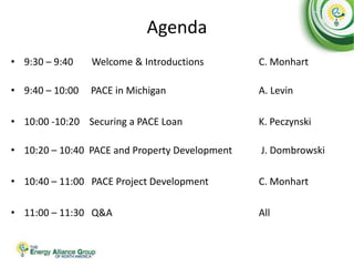 Agenda
• 9:30 – 9:40 Welcome & Introductions C. Monhart
• 9:40 – 10:00 PACE in Michigan A. Levin
• 10:00 -10:20 Securing a PACE Loan K. Peczynski
• 10:20 – 10:40 PACE and Property Development J. Dombrowski
• 10:40 – 11:00 PACE Project Development C. Monhart
• 11:00 – 11:30 Q&A All
 