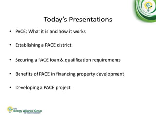 Today’s Presentations
• PACE: What it is and how it works
• Establishing a PACE district
• Securing a PACE loan & qualification requirements
• Benefits of PACE in financing property development
• Developing a PACE project
 