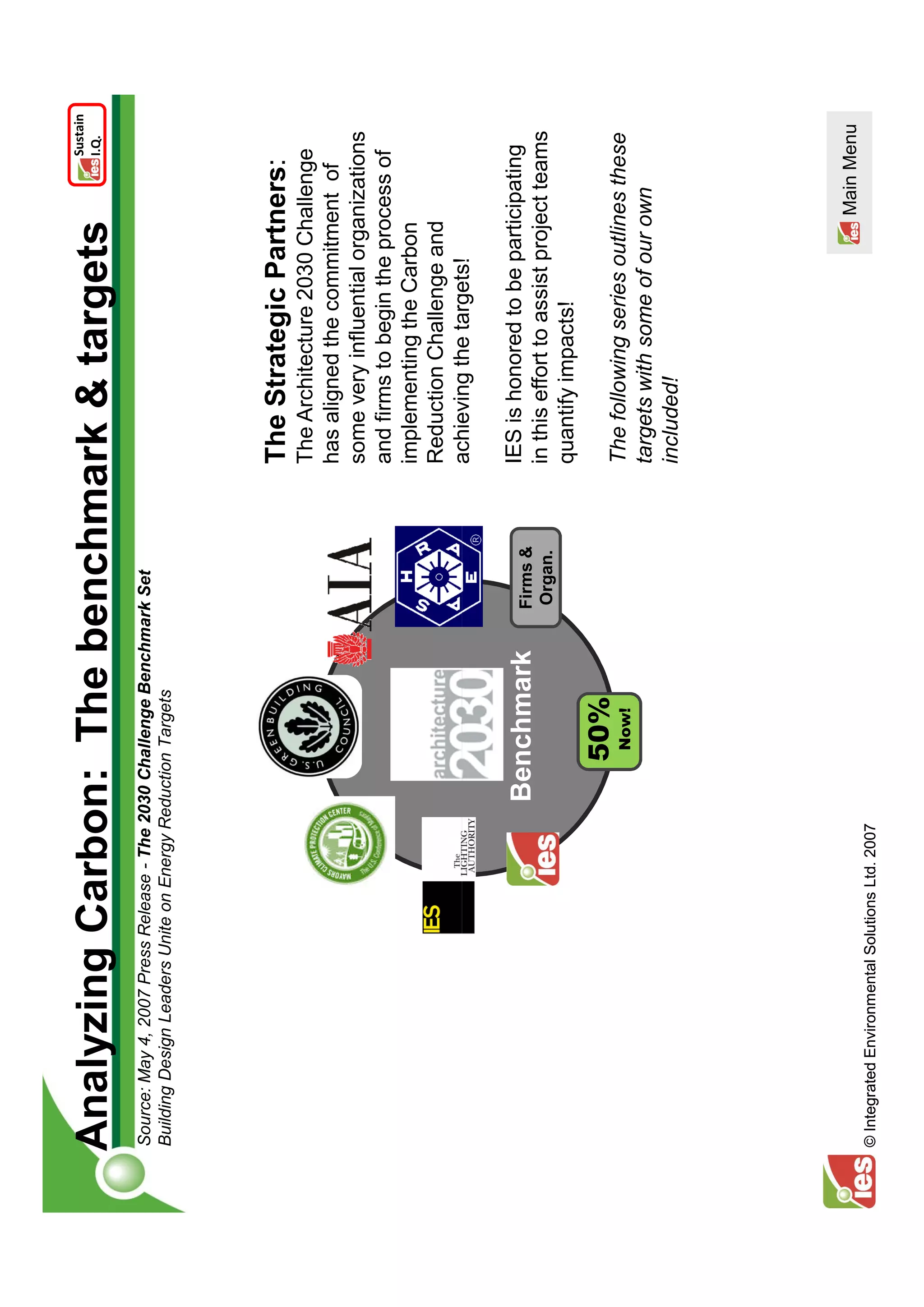 Sustain
Analyzing Carbon: The benchmark & targets                                                                   I.Q.


Source: May 4, 2007 Press Release - The 2030 Challenge Benchmark Set
Building Design Leaders Unite on Energy Reduction Targets




                                                                         The Strategic Partners:
                                                                         The Architecture 2030 Challenge
                                                                         has aligned the commitment of
                                                                         some very influential organizations
                                                                         and firms to begin the process of
                                                                         implementing the Carbon
                                                                         Reduction Challenge and
                                                                         achieving the targets!

                                                 Benchmark     Firms &
                                                                         IES is honored to be participating
                                                               Organ.    in this effort to assist project teams
                                                                         quantify impacts!
                                                   50%
                                                    Now!                 The following series outlines these
                                                                         targets with some of our own
                                                                         included!




                                                                                                     Main Menu
© Integrated Environmental Solutions Ltd. 2007
 