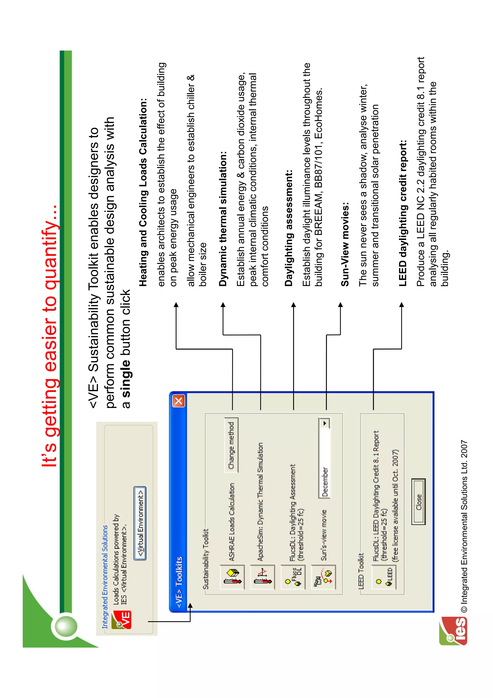 It’s getting easier to quantify...

                                                 <VE> Sustainability Toolkit enables designers to
                                                 perform common sustainable design analysis with
                                                 a single button click
                                                                     Heating and Cooling Loads Calculation:
                                                                     enables architects to establish the effect of building
                                                                     on peak energy usage
                                                                     allow mechanical engineers to establish chiller &
                                                                     boiler size

                                                                     Dynamic thermal simulation:
                                                                     Establish annual energy & carbon dioxide usage,
                                                                     peak internal climatic conditions, internal thermal
                                                                     comfort conditions

                                                                     Daylighting assessment:
                                                                     Establish daylight illuminance levels throughout the
                                                                     building for BREEAM, BB87/101, EcoHomes.

                                                                     Sun-View movies:
                                                                     The sun never sees a shadow, analyse winter,
                                                                     summer and transitional solar penetration

                                                                     LEED daylighting credit report:
                                                                     Produce a LEED NC 2.2 daylighting credit 8.1 report
                                                                     analysing all regularly habited rooms within the
                                                                     building.
© Integrated Environmental Solutions Ltd. 2007
 