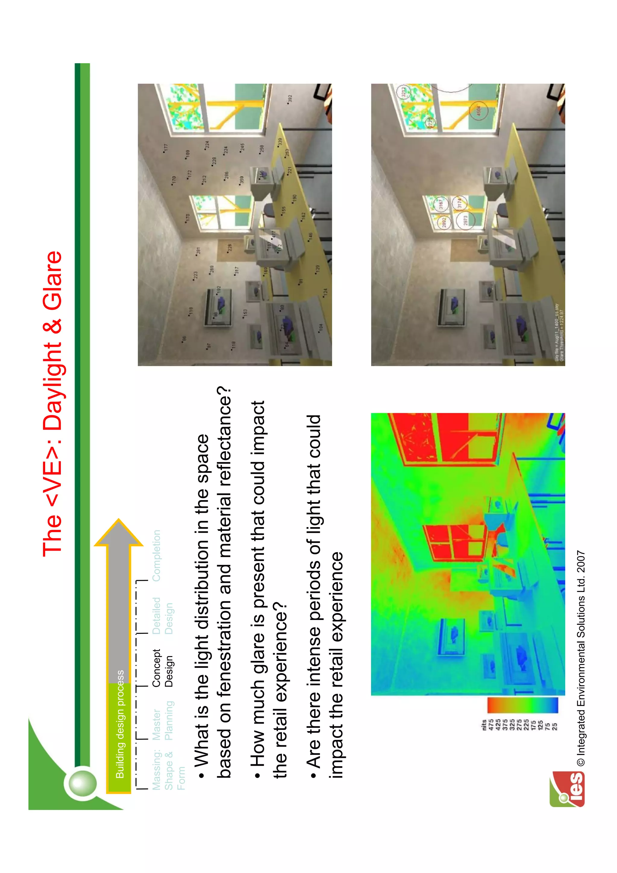 The <VE>: Daylight & Glare

  Building design process


Massing: Master      Concept   Detailed    Completion
Shape & Planning     Design    Design
Form

  • What is the light distribution in the space
  based on fenestration and material reflectance?
  • How much glare is present that could impact
  the retail experience?
  • Are there intense periods of light that could
  impact the retail experience




    © Integrated Environmental Solutions Ltd. 2007
 