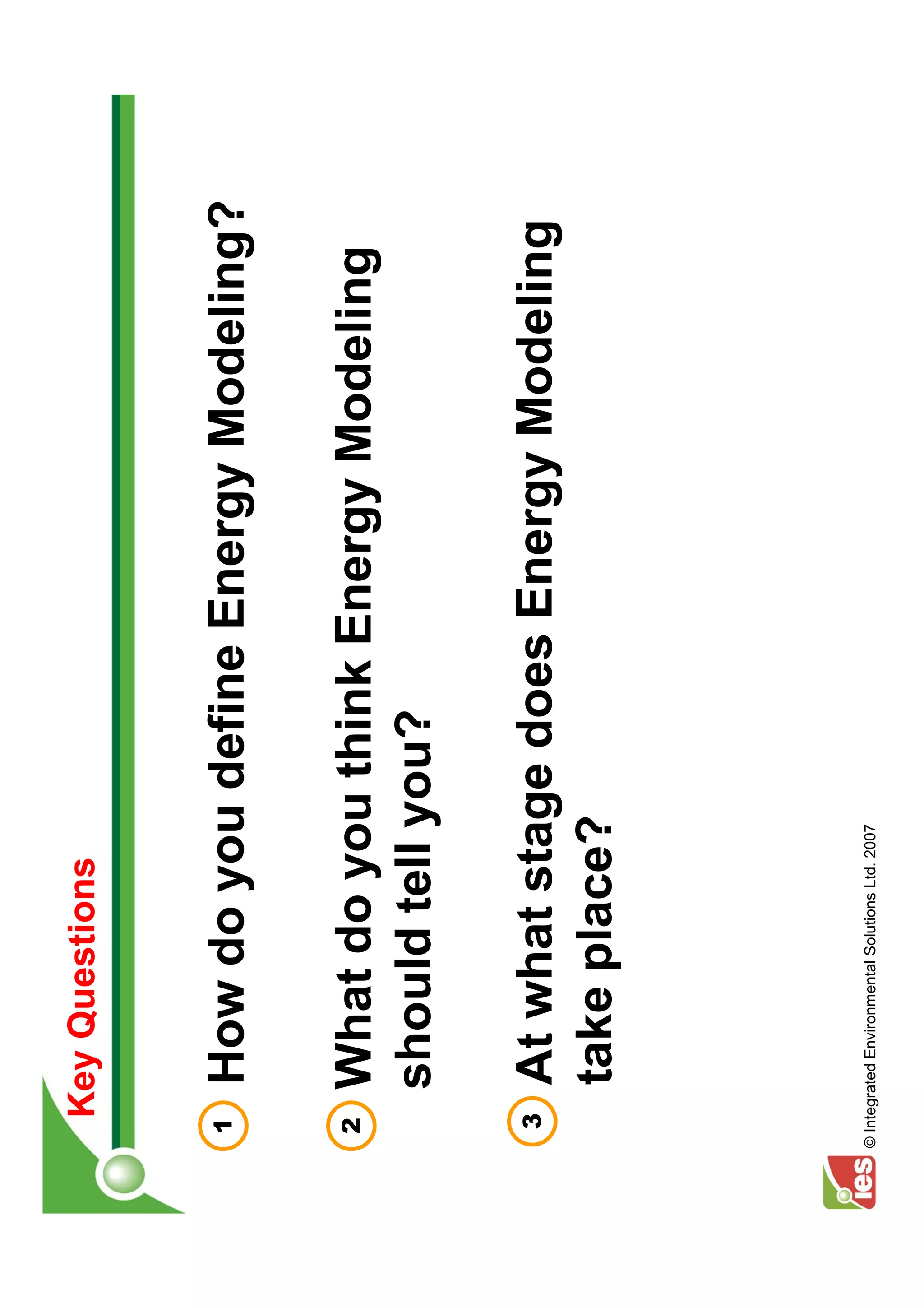 Key Questions


 1      How do you define Energy Modeling?

 2      What do you think Energy Modeling
        should tell you?

  3     At what stage does Energy Modeling
        take place?




© Integrated Environmental Solutions Ltd. 2007
 