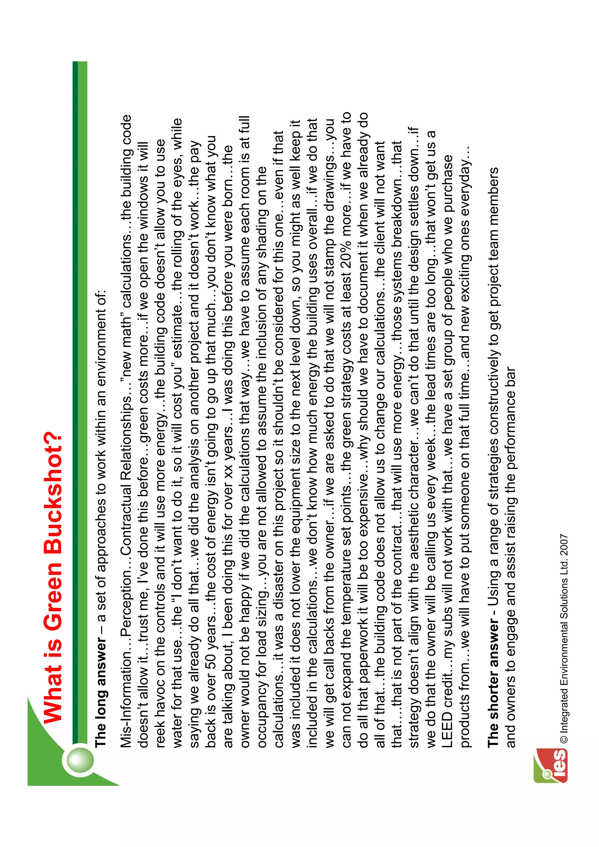 What is Green Buckshot?
The long answer – a set of approaches to work within an environment of:
Mis-Information Perception Contractual Relationships ”new math” calculations the building code
doesn’t allow it trust me, I’ve done this before green costs more if we open the windows it will
reek havoc on the controls and it will use more energy the building code doesn’t allow you to use
water for that use the “I don’t want to do it, so it will cost you” estimate the rolling of the eyes, while
saying we already do all that we did the analysis on another project and it doesn’t work the pay
back is over 50 years the cost of energy isn’t going to go up that much you don’t know what you
are talking about, I been doing this for over xx years I was doing this before you were born the
owner would not be happy if we did the calculations that way we have to assume each room is at full
occupancy for load sizing you are not allowed to assume the inclusion of any shading on the
calculations it was a disaster on this project so it shouldn’t be considered for this one even if that
was included it does not lower the equipment size to the next level down, so you might as well keep it
included in the calculations we don’t know how much energy the building uses overall if we do that
we will get call backs from the owner if we are asked to do that we will not stamp the drawings you
can not expand the temperature set points the green strategy costs at least 20% more if we have to
do all that paperwork it will be too expensive why should we have to document it when we already do
all of that the building code does not allow us to change our calculations the client will not want
that .that is not part of the contract that will use more energy those systems breakdown that
strategy doesn’t align with the aesthetic character we can’t do that until the design settles down if
we do that the owner will be calling us every week the lead times are too long that won’t get us a
LEED credit my subs will not work with that we have a set group of people who we purchase
products from we will have to put someone on that full time and new exciting ones everyday

The shorter answer - Using a range of strategies constructively to get project team members
and owners to engage and assist raising the performance bar


© Integrated Environmental Solutions Ltd. 2007
 