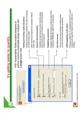 It’s getting easier to quantify...

                                                 <VE> Sustainability Toolkit enables designers to
                                                 perform common sustainable design analysis with
                                                 a single button click
                                                                     Heating and Cooling Loads Calculation:
                                                                     enables architects to establish the effect of building
                                                                     on peak energy usage
                                                                     allow mechanical engineers to establish chiller &
                                                                     boiler size

                                                                     Dynamic thermal simulation:
                                                                     Establish annual energy & carbon dioxide usage,
                                                                     peak internal climatic conditions, internal thermal
                                                                     comfort conditions

                                                                     Daylighting assessment:
                                                                     Establish daylight illuminance levels throughout the
                                                                     building for BREEAM, BB87/101, EcoHomes.

                                                                     Sun-View movies:
                                                                     The sun never sees a shadow, analyse winter,
                                                                     summer and transitional solar penetration

                                                                     LEED daylighting credit report:
                                                                     Produce a LEED NC 2.2 daylighting credit 8.1 report
                                                                     analysing all regularly habited rooms within the
                                                                     building.
© Integrated Environmental Solutions Ltd. 2007
 