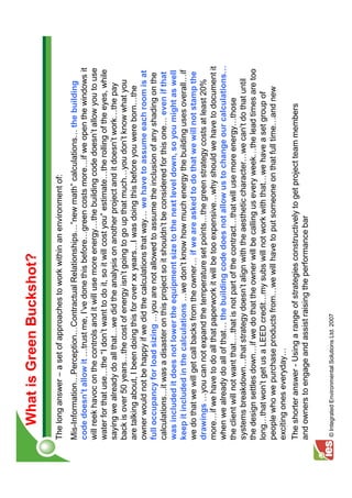 What is Green Buckshot?
The long answer – a set of approaches to work within an environment of:
Mis-Information Perception Contractual Relationships ”new math” calculations the building
code doesn’t allow it trust me, I’ve done this before green costs more if we open the windows it
will reek havoc on the controls and it will use more energy the building code doesn’t allow you to use
water for that use the “I don’t want to do it, so it will cost you” estimate the rolling of the eyes, while
saying we already do all that we did the analysis on another project and it doesn’t work the pay
back is over 50 years the cost of energy isn’t going to go up that much you don’t know what you
are talking about, I been doing this for over xx years I was doing this before you were born the
owner would not be happy if we did the calculations that way we have to assume each room is at
full occupancy for load sizing you are not allowed to assume the inclusion of any shading on the
calculations it was a disaster on this project so it shouldn’t be considered for this one even if that
was included it does not lower the equipment size to the next level down, so you might as well
keep it included in the calculations we don’t know how much energy the building uses overall if
we do that we will get call backs from the owner if we are asked to do that we will not stamp the
drawings you can not expand the temperature set points the green strategy costs at least 20%
more if we have to do all that paperwork it will be too expensive why should we have to document it
when we already do all of that the building code does not allow us to change our calculations
the client will not want that .that is not part of the contract that will use more energy those
systems breakdown that strategy doesn’t align with the aesthetic character we can’t do that until
the design settles down if we do that the owner will be calling us every week the lead times are too
long that won’t get us a LEED credit my subs will not work with that we have a set group of
people who we purchase products from we will have to put someone on that full time and new
exciting ones everyday
The shorter answer - Using a range of strategies constructively to get project team members
and owners to engage and assist raising the performance bar


© Integrated Environmental Solutions Ltd. 2007
 