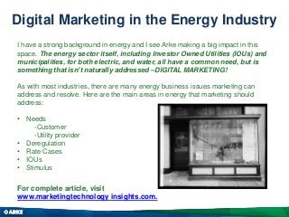 Digital Marketing in the Energy Industry
I have a strong background in energy and I see Arke making a big impact in this
space. The energy sector itself, including Investor Owned Utilities (IOUs) and
municipalities, for both electric, and water, all have a common need, but is
something that isn’t naturally addressed –DIGITAL MARKETING!
As with most industries, there are many energy business issues marketing can
address and resolve. Here are the main areas in energy that marketing should
address:
• Needs
-Customer
-Utility provider
• Deregulation
• Rate Cases
• IOUs
• Stimulus

For complete article, visit
www.marketingtechnology insights.com.

 