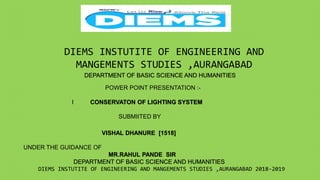 DIEMS INSTUTITE OF ENGINEERING AND
MANGEMENTS STUDIES ,AURANGABAD
DEPARTMENT OF BASIC SCIENCE AND HUMANITIES
POWER POINT PRESENTATION :-
I CONSERVATON OF LIGHTING SYSTEM
SUBMIITED BY
VISHAL DHANURE [1518]
UNDER THE GUIDANCE OF
MR.RAHUL PANDE SIR
DEPARTMENT OF BASIC SCIENCE AND HUMANITIES
DIEMS INSTUTITE OF ENGINEERING AND MANGEMENTS STUDIES ,AURANGABAD 2018-2019
 