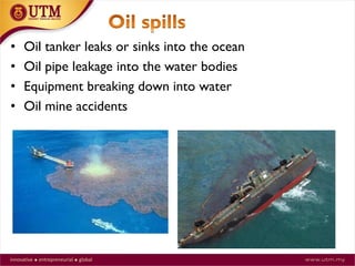 17
• Oil tanker leaks or sinks into the ocean
• Oil pipe leakage into the water bodies
• Equipment breaking down into water
• Oil mine accidents
 