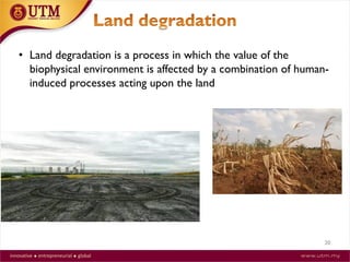 20
• Land degradation is a process in which the value of the
biophysical environment is affected by a combination of human-
induced processes acting upon the land
 