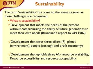 The term ‘sustainability’ has come to the scene as soon as
these challenges are recognized.
 What is sustainability?
Development that meets the needs of the present
without compromising the ability of future generations to
meet their own needs (Bruntland’s report to UN 1987).
√Development that cares three pillars (P)- planet
(environment), people (society), and profit (economy)
√Development that upholds three A’s- resource availability,
Resource accessibility and resource acceptability.
22
 