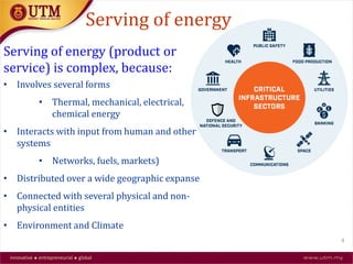 Serving of energy (product or
service) is complex, because:
• Involves several forms
• Thermal, mechanical, electrical,
chemical energy
• Interacts with input from human and other
systems
• Networks, fuels, markets)
• Distributed over a wide geographic expanse
• Connected with several physical and non-
physical entities
• Environment and Climate
Serving of energy
4
 
