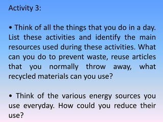 Activity 3:
• Think of all the things that you do in a day.
List these activities and identify the main
resources used during these activities. What
can you do to prevent waste, reuse articles
that you normally throw away, what
recycled materials can you use?
• Think of the various energy sources you
use everyday. How could you reduce their
use?
 