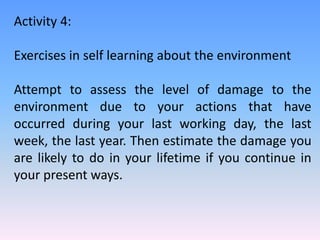 Activity 4:
Exercises in self learning about the environment
Attempt to assess the level of damage to the
environment due to your actions that have
occurred during your last working day, the last
week, the last year. Then estimate the damage you
are likely to do in your lifetime if you continue in
your present ways.
 