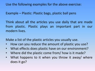 Use the following examples for the above exercise:
Example – Plastic: Plastic bags, plastic ball pens
Think about all the articles you use daily that are made
from plastic. Plastic plays an important part in our
modern lives.
Make a list of the plastic articles you usually use.
• How can you reduce the amount of plastic you use?
• What effects does plastic have on our environment?
• Where did the plastic come from/ how is it made?
• What happens to it when you throw it away/ where
does it go?
 