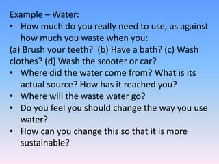 Example – Water:
• How much do you really need to use, as against
how much you waste when you:
(a) Brush your teeth? (b) Have a bath? (c) Wash
clothes? (d) Wash the scooter or car?
• Where did the water come from? What is its
actual source? How has it reached you?
• Where will the waste water go?
• Do you feel you should change the way you use
water?
• How can you change this so that it is more
sustainable?
 