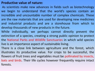 Productive value of nature:
As scientists make new advances in fields such as biotechnology
we begin to understand that the world’s species contain an
incredible and uncountable number of complex chemicals. These
are the raw materials that are used for developing new medicines
and industrial products and are a storehouse from which to
develop thousands of new products in the future.
While individually, we perhaps cannot directly prevent the
extinction of a species, creating a strong public opinion to protect
the National Parks and Wildlife Sanctuaries in which wild species
live is an importance aspect of sustainable living.
There is a close link between agriculture and the forest, which
illustrates its productive value. For crops to be successful, the
flowers of fruit trees and vegetables must be pollinated by insects,
bats and birds. Their life cycles however frequently require intact
forests.
 