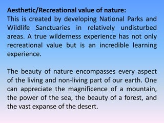 Aesthetic/Recreational value of nature:
This is created by developing National Parks and
Wildlife Sanctuaries in relatively undisturbed
areas. A true wilderness experience has not only
recreational value but is an incredible learning
experience.
The beauty of nature encompasses every aspect
of the living and non-living part of our earth. One
can appreciate the magnificence of a mountain,
the power of the sea, the beauty of a forest, and
the vast expanse of the desert.
 