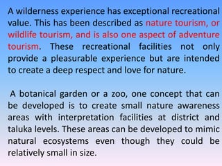 A wilderness experience has exceptional recreational
value. This has been described as nature tourism, or
wildlife tourism, and is also one aspect of adventure
tourism. These recreational facilities not only
provide a pleasurable experience but are intended
to create a deep respect and love for nature.
A botanical garden or a zoo, one concept that can
be developed is to create small nature awareness
areas with interpretation facilities at district and
taluka levels. These areas can be developed to mimic
natural ecosystems even though they could be
relatively small in size.
 