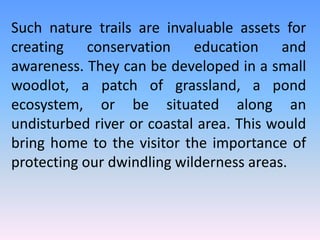 Such nature trails are invaluable assets for
creating conservation education and
awareness. They can be developed in a small
woodlot, a patch of grassland, a pond
ecosystem, or be situated along an
undisturbed river or coastal area. This would
bring home to the visitor the importance of
protecting our dwindling wilderness areas.
 