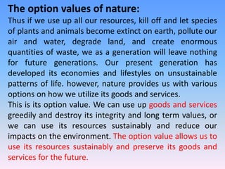 The option values of nature:
Thus if we use up all our resources, kill off and let species
of plants and animals become extinct on earth, pollute our
air and water, degrade land, and create enormous
quantities of waste, we as a generation will leave nothing
for future generations. Our present generation has
developed its economies and lifestyles on unsustainable
patterns of life. however, nature provides us with various
options on how we utilize its goods and services.
This is its option value. We can use up goods and services
greedily and destroy its integrity and long term values, or
we can use its resources sustainably and reduce our
impacts on the environment. The option value allows us to
use its resources sustainably and preserve its goods and
services for the future.
 