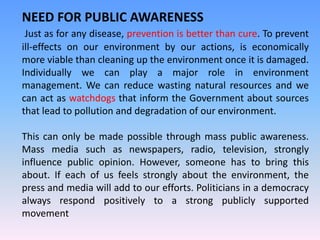 NEED FOR PUBLIC AWARENESS
Just as for any disease, prevention is better than cure. To prevent
ill-effects on our environment by our actions, is economically
more viable than cleaning up the environment once it is damaged.
Individually we can play a major role in environment
management. We can reduce wasting natural resources and we
can act as watchdogs that inform the Government about sources
that lead to pollution and degradation of our environment.
This can only be made possible through mass public awareness.
Mass media such as newspapers, radio, television, strongly
influence public opinion. However, someone has to bring this
about. If each of us feels strongly about the environment, the
press and media will add to our efforts. Politicians in a democracy
always respond positively to a strong publicly supported
movement
 