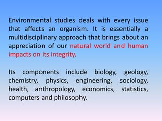 Environmental studies deals with every issue
that affects an organism. It is essentially a
multidisciplinary approach that brings about an
appreciation of our natural world and human
impacts on its integrity.
Its components include biology, geology,
chemistry, physics, engineering, sociology,
health, anthropology, economics, statistics,
computers and philosophy.
 