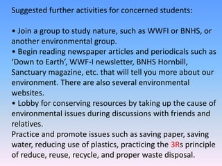 Suggested further activities for concerned students:
• Join a group to study nature, such as WWFI or BNHS, or
another environmental group.
• Begin reading newspaper articles and periodicals such as
‘Down to Earth’, WWF-I newsletter, BNHS Hornbill,
Sanctuary magazine, etc. that will tell you more about our
environment. There are also several environmental
websites.
• Lobby for conserving resources by taking up the cause of
environmental issues during discussions with friends and
relatives.
Practice and promote issues such as saving paper, saving
water, reducing use of plastics, practicing the 3Rs principle
of reduce, reuse, recycle, and proper waste disposal.
 