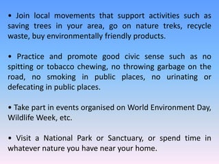 • Join local movements that support activities such as
saving trees in your area, go on nature treks, recycle
waste, buy environmentally friendly products.
• Practice and promote good civic sense such as no
spitting or tobacco chewing, no throwing garbage on the
road, no smoking in public places, no urinating or
defecating in public places.
• Take part in events organised on World Environment Day,
Wildlife Week, etc.
• Visit a National Park or Sanctuary, or spend time in
whatever nature you have near your home.
 