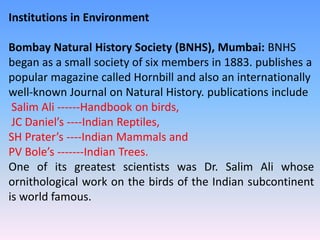 Institutions in Environment
Bombay Natural History Society (BNHS), Mumbai: BNHS
began as a small society of six members in 1883. publishes a
popular magazine called Hornbill and also an internationally
well-known Journal on Natural History. publications include
Salim Ali ------Handbook on birds,
JC Daniel’s ----Indian Reptiles,
SH Prater’s ----Indian Mammals and
PV Bole’s -------Indian Trees.
One of its greatest scientists was Dr. Salim Ali whose
ornithological work on the birds of the Indian subcontinent
is world famous.
 