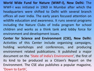 World Wide Fund for Nature (WWF-I), New Delhi: The
WWF-I was initiated in 1969 in Mumbai after which the
headquarters were shifted to Delhi with several branch
offices all over India. The early years focused attention on
wildlife education and awareness. It runs several programs
including the Nature Clubs of India program for school
children and works as a think tank and lobby force for
environment and development issues.
Center for Science and Environment (CSE), New Delhi:
Activities of this Center include organising campaigns,
holding workshops and conferences, and producing
environment related publications. It published a major
document on the ‘State of India’s Environment’, the first of
its kind to be produced as a Citizen’s Report on the
Environment. The CSE also publishes a popular magazine,
‘Down to Earth’,
 
