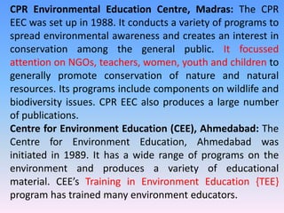 CPR Environmental Education Centre, Madras: The CPR
EEC was set up in 1988. It conducts a variety of programs to
spread environmental awareness and creates an interest in
conservation among the general public. It focussed
attention on NGOs, teachers, women, youth and children to
generally promote conservation of nature and natural
resources. Its programs include components on wildlife and
biodiversity issues. CPR EEC also produces a large number
of publications.
Centre for Environment Education (CEE), Ahmedabad: The
Centre for Environment Education, Ahmedabad was
initiated in 1989. It has a wide range of programs on the
environment and produces a variety of educational
material. CEE’s Training in Environment Education {TEE}
program has trained many environment educators.
 