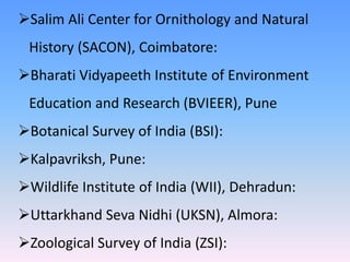 Salim Ali Center for Ornithology and Natural
History (SACON), Coimbatore:
Bharati Vidyapeeth Institute of Environment
Education and Research (BVIEER), Pune
Botanical Survey of India (BSI):
Kalpavriksh, Pune:
Wildlife Institute of India (WII), Dehradun:
Uttarkhand Seva Nidhi (UKSN), Almora:
Zoological Survey of India (ZSI):
 