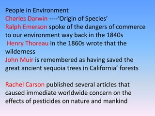 People in Environment
Charles Darwin ----‘Origin of Species’
Ralph Emerson spoke of the dangers of commerce
to our environment way back in the 1840s
Henry Thoreau in the 1860s wrote that the
wilderness
John Muir is remembered as having saved the
great ancient sequoia trees in California’ forests
Rachel Carson published several articles that
caused immediate worldwide concern on the
effects of pesticides on nature and mankind
 