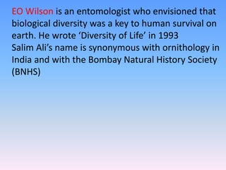 EO Wilson is an entomologist who envisioned that
biological diversity was a key to human survival on
earth. He wrote ‘Diversity of Life’ in 1993
Salim Ali’s name is synonymous with ornithology in
India and with the Bombay Natural History Society
(BNHS)
 