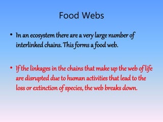 Food Webs
• In an ecosystemthere are a very large number of
interlinked chains. This forms a food web.
• If the linkages in the chains that make up the web of life
are disrupted due to human activities that lead to the
loss or extinction of species, the web breaks down.
 