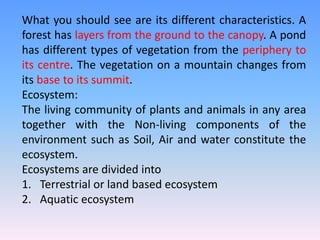 What you should see are its different characteristics. A
forest has layers from the ground to the canopy. A pond
has different types of vegetation from the periphery to
its centre. The vegetation on a mountain changes from
its base to its summit.
Ecosystem:
The living community of plants and animals in any area
together with the Non-living components of the
environment such as Soil, Air and water constitute the
ecosystem.
Ecosystems are divided into
1. Terrestrial or land based ecosystem
2. Aquatic ecosystem
 