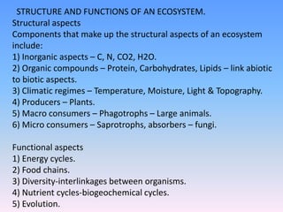 STRUCTURE AND FUNCTIONS OF AN ECOSYSTEM.
Structural aspects
Components that make up the structural aspects of an ecosystem
include:
1) Inorganic aspects – C, N, CO2, H2O.
2) Organic compounds – Protein, Carbohydrates, Lipids – link abiotic
to biotic aspects.
3) Climatic regimes – Temperature, Moisture, Light & Topography.
4) Producers – Plants.
5) Macro consumers – Phagotrophs – Large animals.
6) Micro consumers – Saprotrophs, absorbers – fungi.
Functional aspects
1) Energy cycles.
2) Food chains.
3) Diversity-interlinkages between organisms.
4) Nutrient cycles-biogeochemical cycles.
5) Evolution.
 