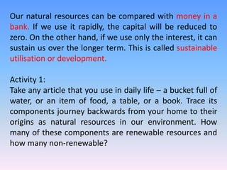 Our natural resources can be compared with money in a
bank. If we use it rapidly, the capital will be reduced to
zero. On the other hand, if we use only the interest, it can
sustain us over the longer term. This is called sustainable
utilisation or development.
Activity 1:
Take any article that you use in daily life – a bucket full of
water, or an item of food, a table, or a book. Trace its
components journey backwards from your home to their
origins as natural resources in our environment. How
many of these components are renewable resources and
how many non-renewable?
 