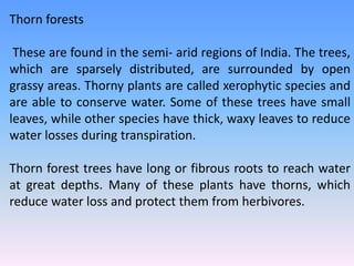 Thorn forests
These are found in the semi- arid regions of India. The trees,
which are sparsely distributed, are surrounded by open
grassy areas. Thorny plants are called xerophytic species and
are able to conserve water. Some of these trees have small
leaves, while other species have thick, waxy leaves to reduce
water losses during transpiration.
Thorn forest trees have long or fibrous roots to reach water
at great depths. Many of these plants have thorns, which
reduce water loss and protect them from herbivores.
 