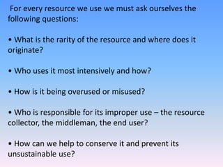 For every resource we use we must ask ourselves the
following questions:
• What is the rarity of the resource and where does it
originate?
• Who uses it most intensively and how?
• How is it being overused or misused?
• Who is responsible for its improper use – the resource
collector, the middleman, the end user?
• How can we help to conserve it and prevent its
unsustainable use?
 