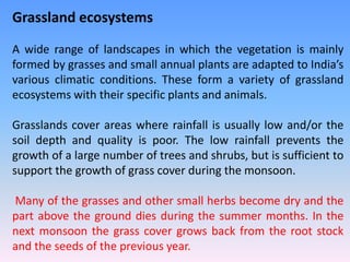 Grassland ecosystems
A wide range of landscapes in which the vegetation is mainly
formed by grasses and small annual plants are adapted to India’s
various climatic conditions. These form a variety of grassland
ecosystems with their specific plants and animals.
Grasslands cover areas where rainfall is usually low and/or the
soil depth and quality is poor. The low rainfall prevents the
growth of a large number of trees and shrubs, but is sufficient to
support the growth of grass cover during the monsoon.
Many of the grasses and other small herbs become dry and the
part above the ground dies during the summer months. In the
next monsoon the grass cover grows back from the root stock
and the seeds of the previous year.
 