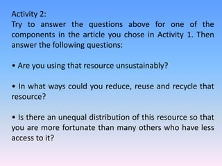 Activity 2:
Try to answer the questions above for one of the
components in the article you chose in Activity 1. Then
answer the following questions:
• Are you using that resource unsustainably?
• In what ways could you reduce, reuse and recycle that
resource?
• Is there an unequal distribution of this resource so that
you are more fortunate than many others who have less
access to it?
 