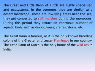 The Great and Little Rann of Kutch are highly specialised
arid ecosystems. In the summers they are similar to a
desert landscape. These are low-lying areas near the sea,
they get converted to salt marshes during the monsoons.
During this period they attract an enormous number of
aquatic birds such as ducks, geese, cranes, storks, etc.
The Great Rann is famous, as it is the only known breeding
colony of the Greater and Lesser Flamingos in our country.
The Little Rann of Kutch is the only home of the wild ass in
India.
 