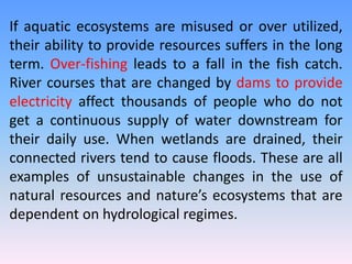 If aquatic ecosystems are misused or over utilized,
their ability to provide resources suffers in the long
term. Over-fishing leads to a fall in the fish catch.
River courses that are changed by dams to provide
electricity affect thousands of people who do not
get a continuous supply of water downstream for
their daily use. When wetlands are drained, their
connected rivers tend to cause floods. These are all
examples of unsustainable changes in the use of
natural resources and nature’s ecosystems that are
dependent on hydrological regimes.
 
