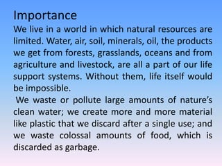 Importance
We live in a world in which natural resources are
limited. Water, air, soil, minerals, oil, the products
we get from forests, grasslands, oceans and from
agriculture and livestock, are all a part of our life
support systems. Without them, life itself would
be impossible.
We waste or pollute large amounts of nature’s
clean water; we create more and more material
like plastic that we discard after a single use; and
we waste colossal amounts of food, which is
discarded as garbage.
 