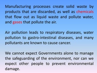 Manufacturing processes create solid waste by
products that are discarded, as well as chemicals
that flow out as liquid waste and pollute water,
and gases that pollute the air.
Air pollution leads to respiratory diseases, water
pollution to gastro-intestinal diseases, and many
pollutants are known to cause cancer.
We cannot expect Governments alone to manage
the safeguarding of the environment, nor can we
expect other people to prevent environmental
damage.
 