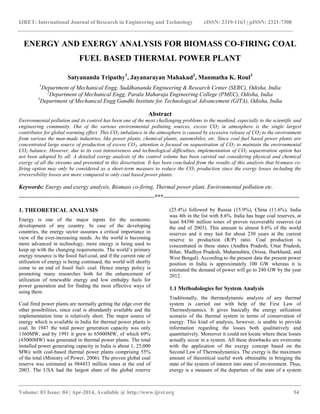 IJRET: International Journal of Research in Engineering and Technology eISSN: 2319-1163 | pISSN: 2321-7308
__________________________________________________________________________________________
Volume: 03 Issue: 04 | Apr-2014, Available @ http://www.ijret.org 54
ENERGY AND EXERGY ANALYSIS FOR BIOMASS CO-FIRING COAL
FUEL BASED THERMAL POWER PLANT
Satyananda Tripathy1
, Jayanarayan Mahakud2
, Manmatha K. Roul3
1
Department of Mechanical Engg, Suddhananda Engineering & Research Center (SERC), Odisha, India
2
Department of Mechanical Engg, Parala Maharaja Engineering College (PMEC), Odisha, India
3
Department of Mechanical Engg Gandhi Institute for Technological Advancement (GITA), Odisha, India
Abstract
Environmental pollution and its control has been one of the most challenging problems to the mankind, especially to the scientific and
engineering community. Out of the various environmental polluting sources, excess CO2 in atmosphere is the single largest
contributor for global warming effect. This CO2 imbalance in the atmosphere is caused by excessive release of CO2 to the environment
from various the man-made industries, like power plants, chemical plants, automobiles, etc. Since coal fuel based power plants are
concentrated large source of production of excess CO2, attention is focused on sequestration of CO2 to maintain the environmental
CO2 balance. However, due to its cost intensiveness and technological difficulties, implementation of CO2 sequestration option has
not been adopted by all. A detailed exergy analysis of the control volume has been carried out considering physical and chemical
exergy of all the streams and presented in this dissertation. It has been concluded from the results of this analysis that biomass co-
firing option may only be considered as a short-term measure to reduce the CO2 production since the exergy losses including the
irreversibility losses are more compared to only coal based power plants.
Keywords: Energy and exergy analysis, Biomass co-firing, Thermal power plant, Environmental pollution etc.
-----------------------------------------------------------------------***-----------------------------------------------------------------------
1. THEORETICAL ANALYSIS
Energy is one of the major inputs for the economic
development of any country. In case of the developing
countries, the energy sector assumes a critical importance in
view of the ever-increasing needs. As the world is becoming
more advanced in technology, more energy is being used to
keep up with the changing requirements. The world’s primary
energy resource is the fossil fuel-coal, and if the current rate of
utilization of energy is being continued, the world will shortly
come to an end of fossil fuel- coal. Hence energy policy is
promoting many researches both for the enhancement of
utilization of renewable energy and low enthalpy fuels for
power generation and for finding the most effective ways of
using them.
Coal fired power plants are normally getting the edge over the
other possibilities, since coal is abundantly available and the
implementation time is relatively short. The major source of
energy which is available in India for thermal power plants is
coal. In 1947 the total power generation capacity was only
1360MW, and by 1991 it grew to 65000MW, of which 69%
(45000MW) was generated in thermal power plants. The total
installed power generating capacity in India is about 1, 25,000
MWe with coal-based thermal power plants comprising 55%
of the total (Ministry of Power, 2006). The proven global coal
reserve was estimated as 984453 million tones at the end of
2003. The USA had the largest share of the global reserve
(25.4%) followed by Russia (15.9%), China (11.6%). India
was 4th in the list with 8.6%. India has huge coal reserves, at
least 84396 million tones of proven recoverable reserves (at
the end of 2003). This amount to almost 8.6% of the world
reserves and it may last for about 230 years at the current
reserve to production (R/P) ratio. Coal production is
concentrated in these states (Andhra Pradesh, Uttar Pradesh,
Bihar, Madhya Pradesh, Maharashtra, Orissa, Jharkhand, and
West Bengal). According to the present data the present power
position in India is approximately 100 GW whereas it is
estimated the demand of power will go to 240 GW by the year
2012.
1.1 Methodologies for System Analysis
Traditionally, the thermodynamic analysis of any thermal
system is carried out with help of the First Law of
Thermodynamics. It gives basically the energy utilization
scenario of the thermal system in terms of conservation of
energy. This kind of analysis, however, is unable to provide
information regarding the losses both qualitatively and
quantitatively. Moreover it could not locate where these losses
actually occur in a system. All these drawbacks are overcome
with the application of the exergy concept based on the
Second Law of Thermodynamics. The exergy is the maximum
amount of theoretical useful work obtainable in bringing the
state of the system of interest into state of environment. Thus,
exergy is a measure of the departure of the state of a system
 