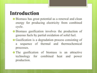Introduction
 Biomass has great potential as a renewal and clean
energy for producing electricity from combined
cycle.
 Biomass gasification involves the production of
gaseous fuels by partial oxidation of solid fuel.
 Gasification is a degradation process consisting of
a sequence of thermal and thermochemical
processes.
 The gasification of biomass is an attractive
technology for combined heat and power
production.
 