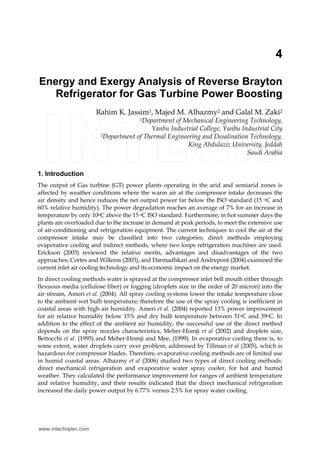4 
Energy and Exergy Analysis of Reverse Brayton 
Refrigerator for Gas Turbine Power Boosting 
Rahim K. Jassim1, Majed M. Alhazmy2 and Galal M. Zaki2 
1Department of Mechanical Engineering Technology, 
Yanbu Industrial College, Yanbu Industrial City 
2Department of Thermal Engineering and Desalination Technology, 
King Abdulaziz University, Jeddah 
Saudi Arabia 
1. Introduction 
The output of Gas turbine (GT) power plants operating in the arid and semiarid zones is 
affected by weather conditions where the warm air at the compressor intake decreases the 
air density and hence reduces the net output power far below the ISO standard (15 oC and 
60% relative humidity). The power degradation reaches an average of 7% for an increase in 
temperature by only 10oC above the 15 oC ISO standard. Furthermore; in hot summer days the 
plants are overloaded due to the increase in demand at peak periods, to meet the extensive use 
of air-conditioning and refrigeration equipment. The current techniques to cool the air at the 
compressor intake may be classified into two categories; direct methods employing 
evaporative cooling and indirect methods, where two loops refrigeration machines are used. 
Erickson (2003) reviewed the relative merits, advantages and disadvantages of the two 
approaches; Cortes and Willems (2003), and Darmadhkari and Andrepont (2004) examined the 
current inlet air cooling technology and its economic impact on the energy market. 
In direct cooling methods water is sprayed at the compressor inlet bell mouth either through 
flexuous media (cellulose fiber) or fogging (droplets size in the order of 20 micron) into the 
air stream, Ameri et al. (2004). All spray cooling systems lower the intake temperature close 
to the ambient wet bulb temperature; therefore the use of the spray cooling is inefficient in 
coastal areas with high air humidity. Ameri et al. (2004) reported 13% power improvement 
for air relative humidity below 15% and dry bulb temperature between 31oC and 39oC. In 
addition to the effect of the ambient air humidity, the successful use of the direct method 
depends on the spray nozzles characteristics, Meher-Homji et al (2002) and droplets size, 
Bettocchi et al. (1995) and Meher-Homji and Mee, (1999). In evaporative cooling there is, to 
some extent, water droplets carry over problem, addressed by Tillman et al (2005), which is 
hazardous for compressor blades. Therefore, evaporative cooling methods are of limited use 
in humid coastal areas. Alhazmy et al (2006) studied two types of direct cooling methods: 
direct mechanical refrigeration and evaporative water spray cooler, for hot and humid 
weather. They calculated the performance improvement for ranges of ambient temperature 
and relative humidity, and their results indicated that the direct mechanical refrigeration 
increased the daily power output by 6.77% versus 2.5% for spray water cooling. 
www.intechopen.com 
 